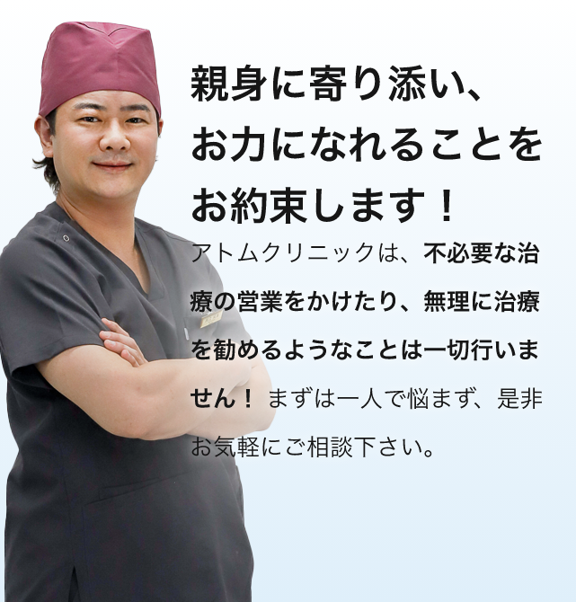 親身に寄り添い、お力になれることをお約束します！アトムクリニックは、不必要な治療の営業をかけたり、無理に治療を勧めるようなことは一切行いません！ まずは一人で悩まず、是非お気軽にご相談下さい。