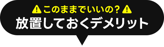 このままでいいの?放置しておくデメリット