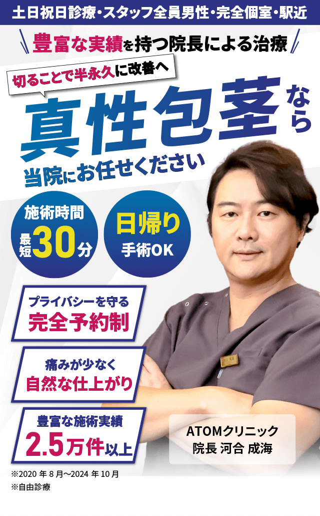 切ることで半永久に改善へ 真性包茎なら当院にお任せください 豊富な実績を持つ院長による治療 施術時間最短30分 日帰り手術OK プライバシーを守る完全予約制 痛みが少なく自然な仕上がり 豊富な施術実績2.5万件以上 土日祝日診療・スタッフ全員男性・完全個室・駅近 ※2004年1月～2024年5月実績 ※自由診療